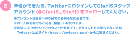 準備ができたら、TwitterにログインしてClariSスタッフアカウント〈@ClariS_Staff〉をフォローしてください。