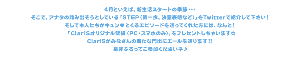 4月といえば、新生活スタートの季節・・・そこで、アナタの踏み出そうとしている「STEP（第一歩？決意表明？）」をTwitterで紹介して下さい！今回ご参加いただいた方には、なんと！もれなく「ClariSオリジナル壁紙（PC・スマホのみ）」をプレゼントしちゃいます☆ClariSがみなさんの新たな門出にエールを送ります！！是非ふるってご参加くださいネ♪